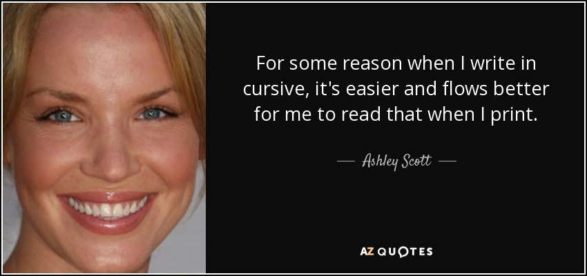 For some reason when I write in cursive, it's easier and flows better for me to read that when I print. - Ashley Scott