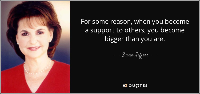 For some reason, when you become a support to others, you become bigger than you are. - Susan Jeffers