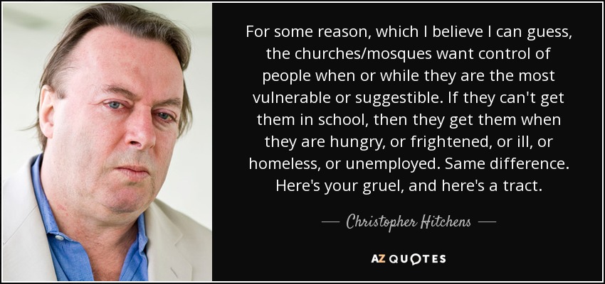 For some reason, which I believe I can guess, the churches/mosques want control of people when or while they are the most vulnerable or suggestible. If they can't get them in school, then they get them when they are hungry, or frightened, or ill, or homeless, or unemployed. Same difference. Here's your gruel, and here's a tract. - Christopher Hitchens