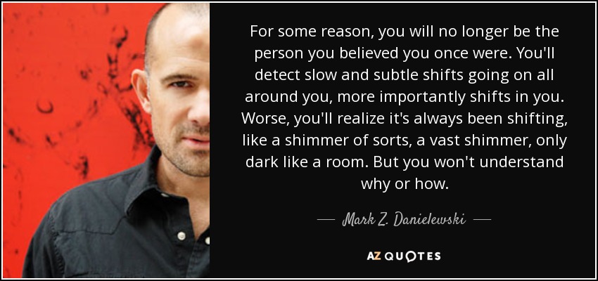 For some reason, you will no longer be the person you believed you once were. You'll detect slow and subtle shifts going on all around you, more importantly shifts in you. Worse, you'll realize it's always been shifting, like a shimmer of sorts, a vast shimmer, only dark like a room. But you won't understand why or how. - Mark Z. Danielewski