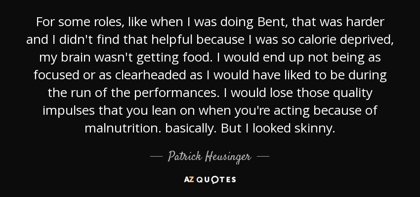 For some roles, like when I was doing Bent, that was harder and I didn't find that helpful because I was so calorie deprived, my brain wasn't getting food. I would end up not being as focused or as clearheaded as I would have liked to be during the run of the performances. I would lose those quality impulses that you lean on when you're acting because of malnutrition. basically. But I looked skinny. - Patrick Heusinger