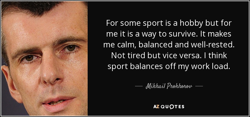 For some sport is a hobby but for me it is a way to survive. It makes me calm, balanced and well-rested. Not tired but vice versa. I think sport balances off my work load. - Mikhail Prokhorov
