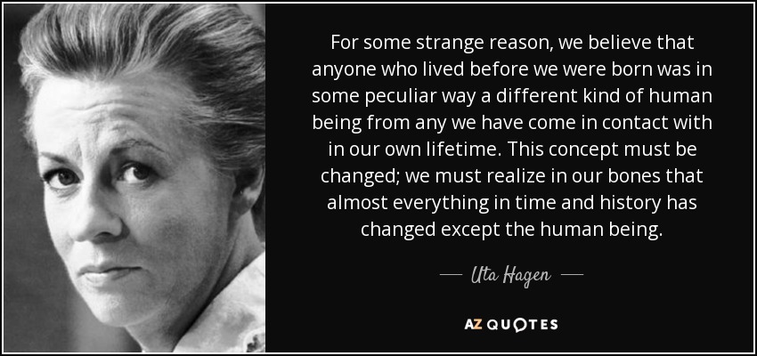 For some strange reason, we believe that anyone who lived before we were born was in some peculiar way a different kind of human being from any we have come in contact with in our own lifetime. This concept must be changed; we must realize in our bones that almost everything in time and history has changed except the human being. - Uta Hagen