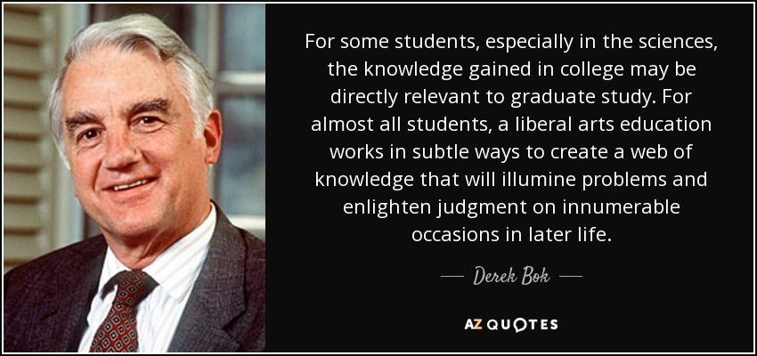 For some students, especially in the sciences, the knowledge gained in college may be directly relevant to graduate study. For almost all students, a liberal arts education works in subtle ways to create a web of knowledge that will illumine problems and enlighten judgment on innumerable occasions in later life. - Derek Bok