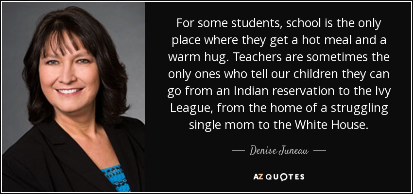 For some students, school is the only place where they get a hot meal and a warm hug. Teachers are sometimes the only ones who tell our children they can go from an Indian reservation to the Ivy League, from the home of a struggling single mom to the White House. - Denise Juneau