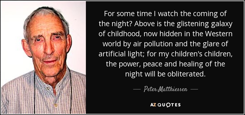 For some time I watch the coming of the night? Above is the glistening galaxy of childhood, now hidden in the Western world by air pollution and the glare of artificial light; for my children's children, the power, peace and healing of the night will be obliterated. - Peter Matthiessen