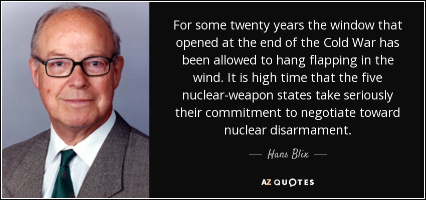 For some twenty years the window that opened at the end of the Cold War has been allowed to hang flapping in the wind. It is high time that the five nuclear-weapon states take seriously their commitment to negotiate toward nuclear disarmament. - Hans Blix