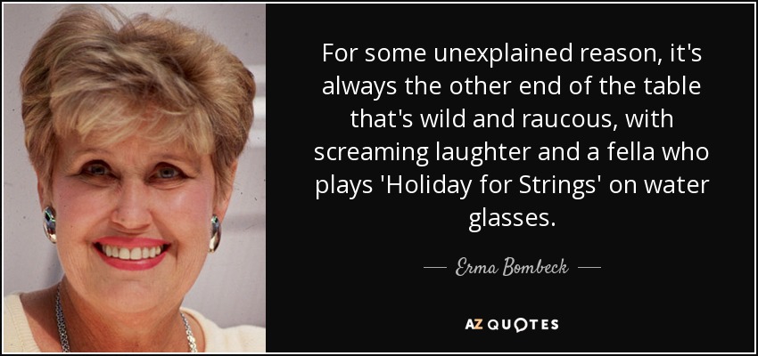 For some unexplained reason, it's always the other end of the table that's wild and raucous, with screaming laughter and a fella who plays 'Holiday for Strings' on water glasses. - Erma Bombeck