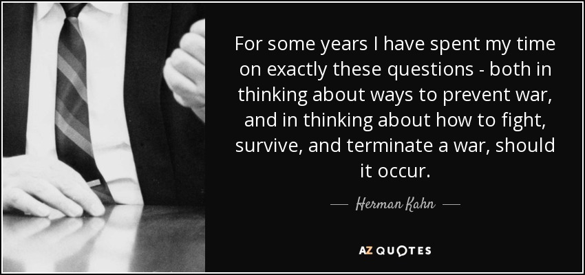 For some years I have spent my time on exactly these questions - both in thinking about ways to prevent war, and in thinking about how to fight, survive, and terminate a war, should it occur. - Herman Kahn