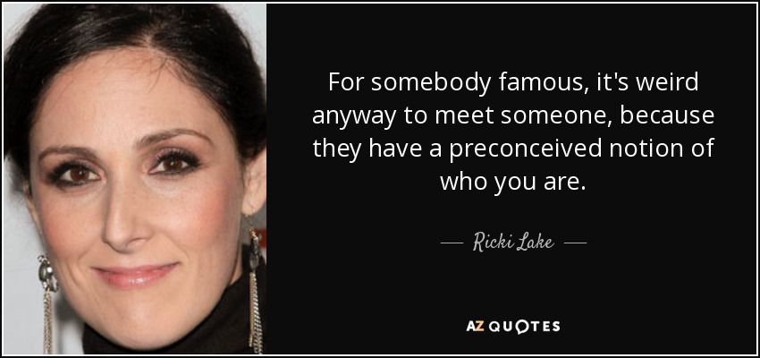 For somebody famous, it's weird anyway to meet someone, because they have a preconceived notion of who you are. - Ricki Lake