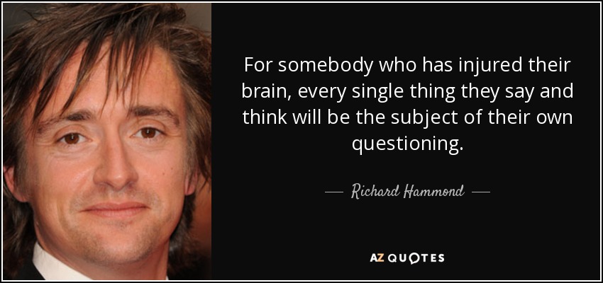For somebody who has injured their brain, every single thing they say and think will be the subject of their own questioning. - Richard Hammond