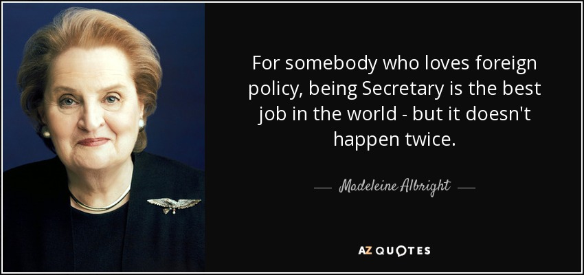 For somebody who loves foreign policy, being Secretary is the best job in the world - but it doesn't happen twice. - Madeleine Albright