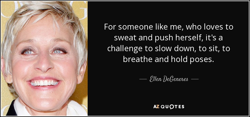For someone like me, who loves to sweat and push herself, it's a challenge to slow down, to sit, to breathe and hold poses. - Ellen DeGeneres