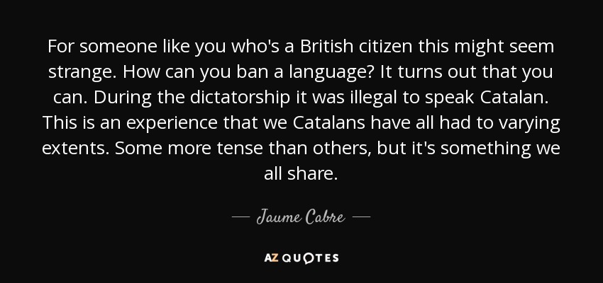 For someone like you who's a British citizen this might seem strange. How can you ban a language? It turns out that you can. During the dictatorship it was illegal to speak Catalan. This is an experience that we Catalans have all had to varying extents. Some more tense than others, but it's something we all share. - Jaume Cabre