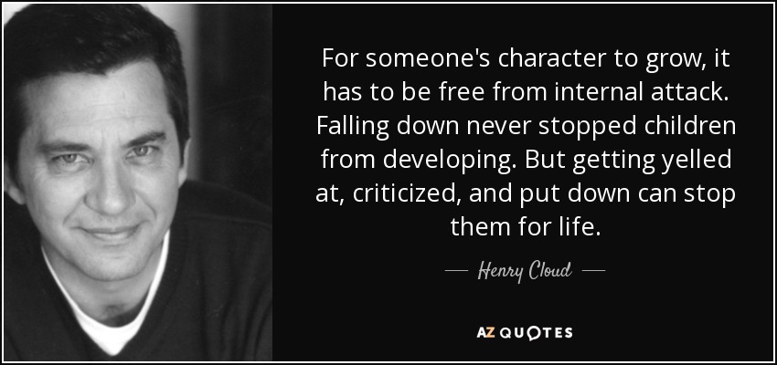 For someone's character to grow, it has to be free from internal attack. Falling down never stopped children from developing. But getting yelled at, criticized, and put down can stop them for life. - Henry Cloud