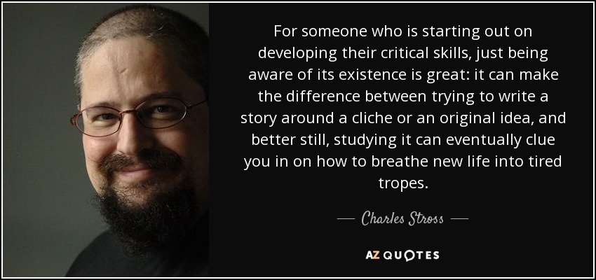 For someone who is starting out on developing their critical skills, just being aware of its existence is great: it can make the difference between trying to write a story around a cliche or an original idea, and better still, studying it can eventually clue you in on how to breathe new life into tired tropes. - Charles Stross