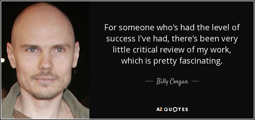 For someone who's had the level of success I've had, there's been very little critical review of my work, which is pretty fascinating. - Billy Corgan