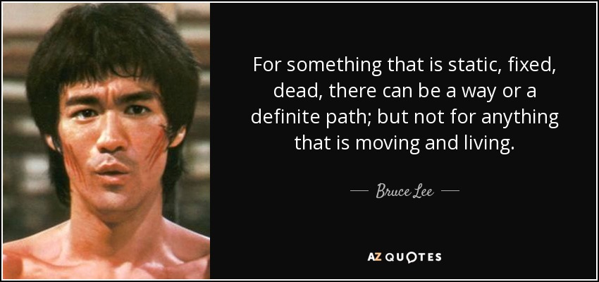 For something that is static, fixed, dead, there can be a way or a definite path; but not for anything that is moving and living. - Bruce Lee