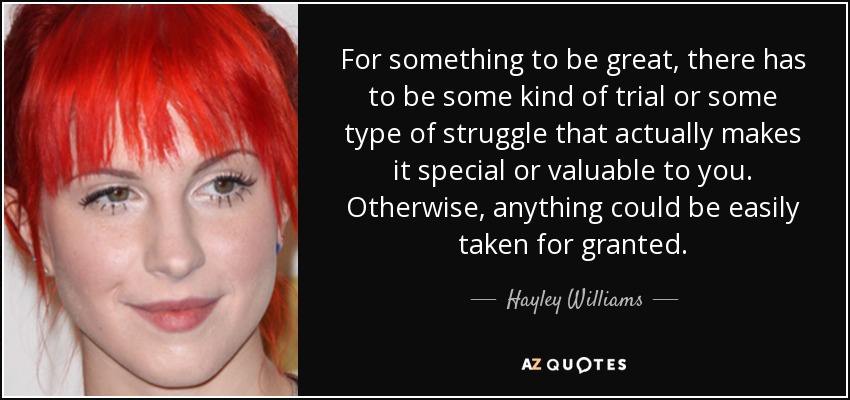 For something to be great, there has to be some kind of trial or some type of struggle that actually makes it special or valuable to you. Otherwise, anything could be easily taken for granted. - Hayley Williams