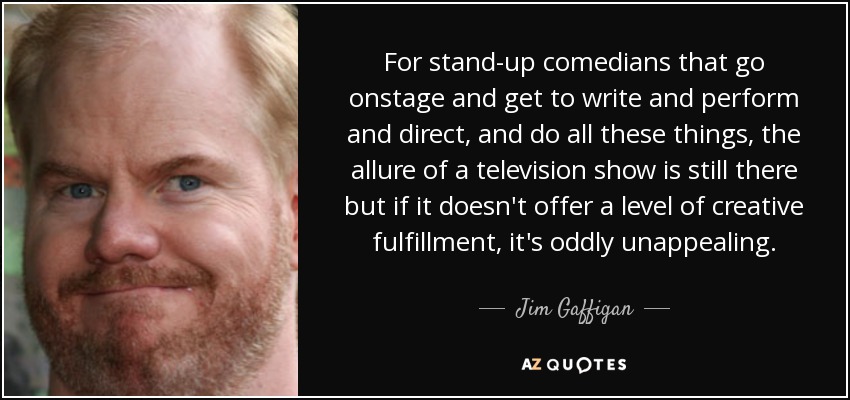 For stand-up comedians that go onstage and get to write and perform and direct, and do all these things, the allure of a television show is still there but if it doesn't offer a level of creative fulfillment, it's oddly unappealing. - Jim Gaffigan