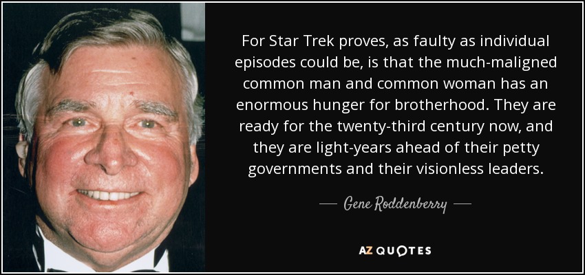 For Star Trek proves, as faulty as individual episodes could be, is that the much-maligned common man and common woman has an enormous hunger for brotherhood. They are ready for the twenty-third century now, and they are light-years ahead of their petty governments and their visionless leaders. - Gene Roddenberry