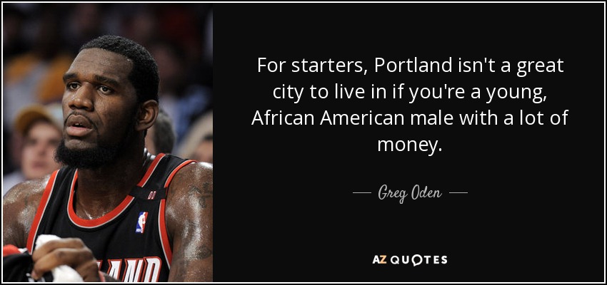 For starters, Portland isn't a great city to live in if you're a young, African American male with a lot of money. - Greg Oden