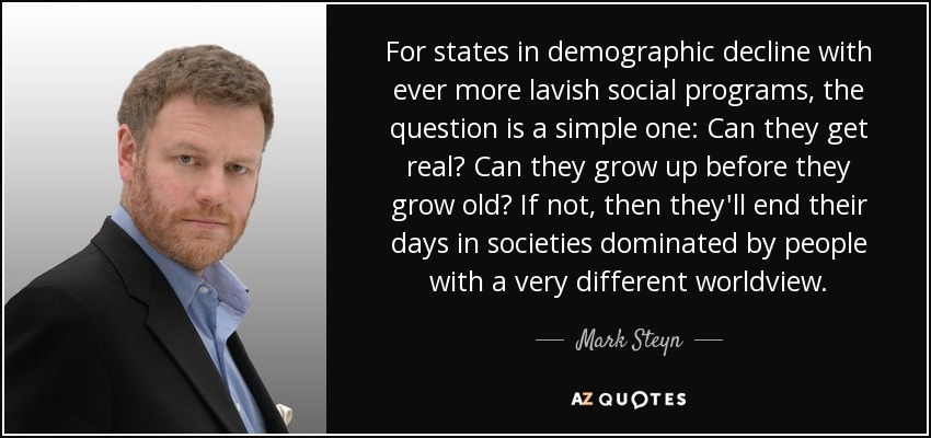 For states in demographic decline with ever more lavish social programs, the question is a simple one: Can they get real? Can they grow up before they grow old? If not, then they'll end their days in societies dominated by people with a very different worldview. - Mark Steyn