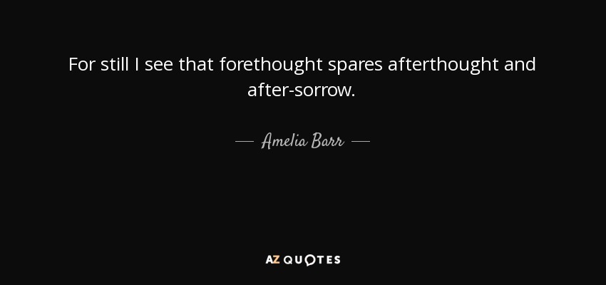 For still I see that forethought spares afterthought and after-sorrow. - Amelia Barr