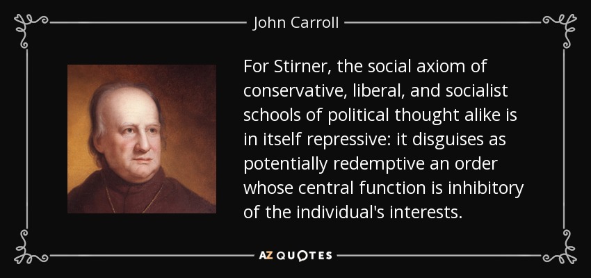 For Stirner, the social axiom of conservative, liberal, and socialist schools of political thought alike is in itself repressive: it disguises as potentially redemptive an order whose central function is inhibitory of the individual's interests. - John Carroll