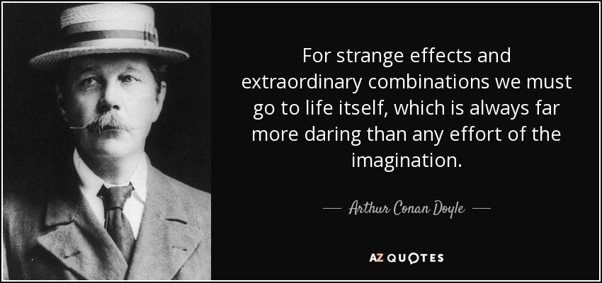For strange effects and extraordinary combinations we must go to life itself, which is always far more daring than any effort of the imagination. - Arthur Conan Doyle