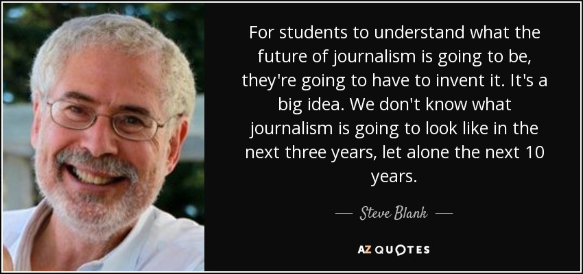 For students to understand what the future of journalism is going to be, they're going to have to invent it. It's a big idea. We don't know what journalism is going to look like in the next three years, let alone the next 10 years. - Steve Blank