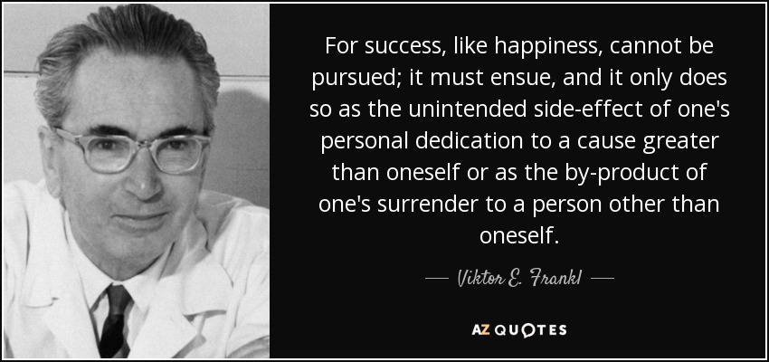 For success, like happiness, cannot be pursued; it must ensue, and it only does so as the unintended side-effect of one's personal dedication to a cause greater than oneself or as the by-product of one's surrender to a person other than oneself. - Viktor E. Frankl