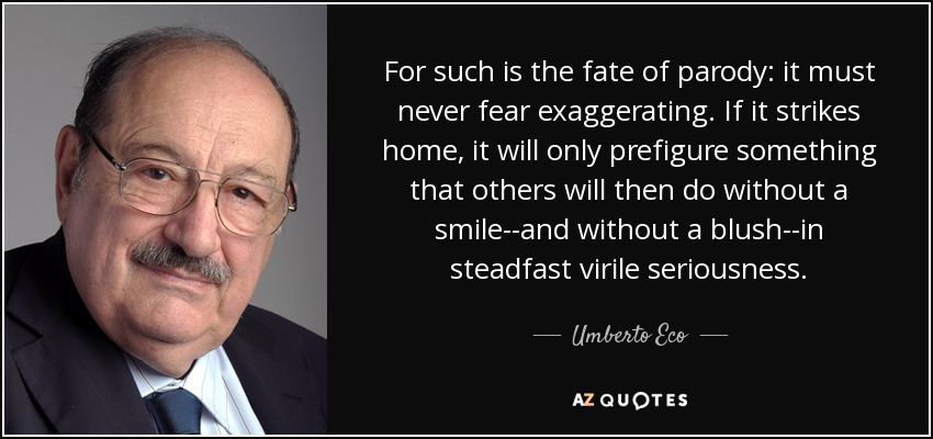 For such is the fate of parody: it must never fear exaggerating. If it strikes home, it will only prefigure something that others will then do without a smile--and without a blush--in steadfast virile seriousness. - Umberto Eco