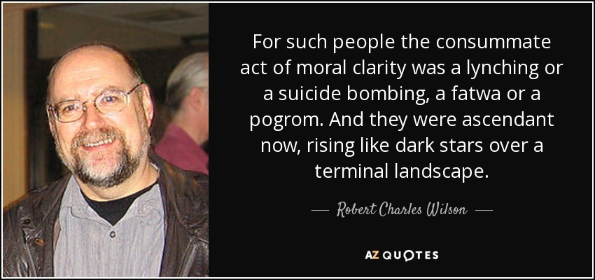 For such people the consummate act of moral clarity was a lynching or a suicide bombing, a fatwa or a pogrom. And they were ascendant now, rising like dark stars over a terminal landscape . - Robert Charles Wilson