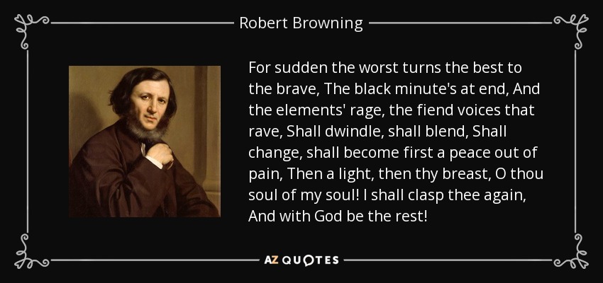 For sudden the worst turns the best to the brave, The black minute's at end, And the elements' rage, the fiend voices that rave, Shall dwindle, shall blend, Shall change, shall become first a peace out of pain, Then a light, then thy breast, O thou soul of my soul! I shall clasp thee again, And with God be the rest! - Robert Browning