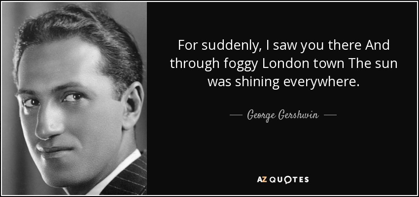 For suddenly, I saw you there And through foggy London town The sun was shining everywhere. - George Gershwin