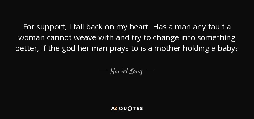 For support, I fall back on my heart. Has a man any fault a woman cannot weave with and try to change into something better, if the god her man prays to is a mother holding a baby? - Haniel Long