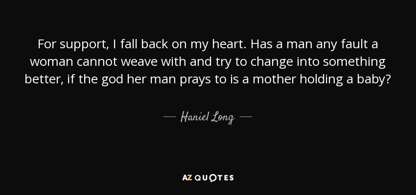 For support, I fall back on my heart. Has a man any fault a woman cannot weave with and try to change into something better, if the god her man prays to is a mother holding a baby? - Haniel Long