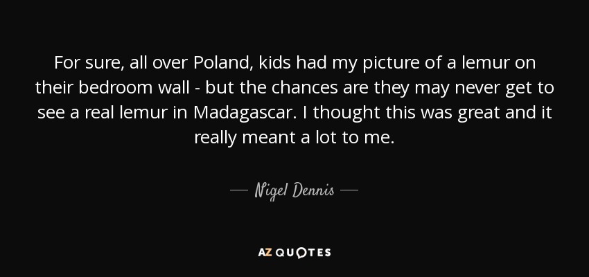 For sure, all over Poland, kids had my picture of a lemur on their bedroom wall - but the chances are they may never get to see a real lemur in Madagascar. I thought this was great and it really meant a lot to me. - Nigel Dennis