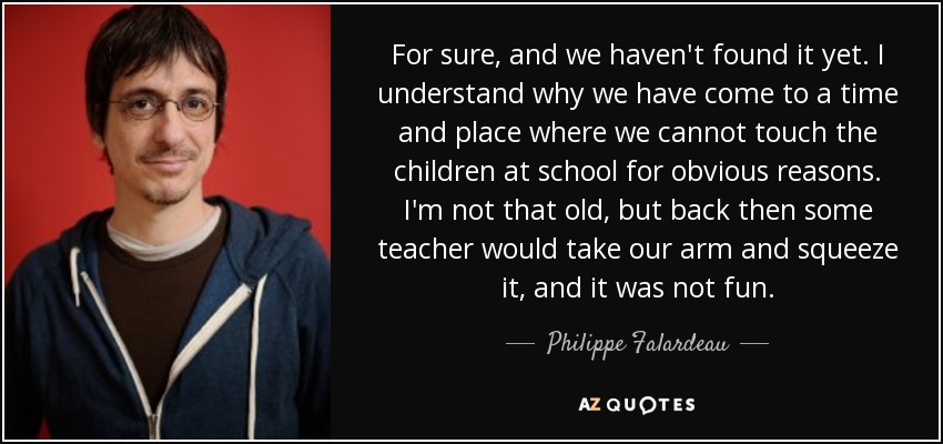 For sure, and we haven't found it yet. I understand why we have come to a time and place where we cannot touch the children at school for obvious reasons. I'm not that old, but back then some teacher would take our arm and squeeze it, and it was not fun. - Philippe Falardeau