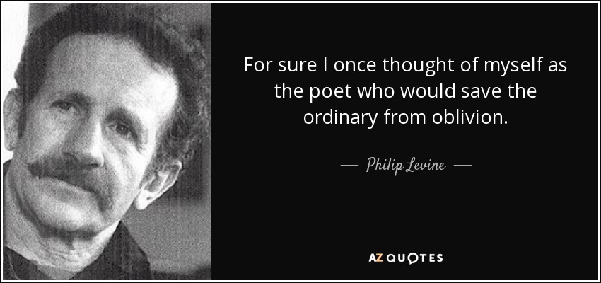For sure I once thought of myself as the poet who would save the ordinary from oblivion. - Philip Levine