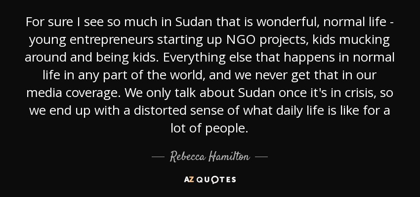 For sure I see so much in Sudan that is wonderful, normal life - young entrepreneurs starting up NGO projects, kids mucking around and being kids. Everything else that happens in normal life in any part of the world, and we never get that in our media coverage. We only talk about Sudan once it's in crisis, so we end up with a distorted sense of what daily life is like for a lot of people. - Rebecca Hamilton