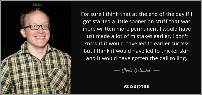 For sure I think that at the end of the day if I got started a little sooner on stuff that was more written more permanent I would have just made a lot of mistakes earlier. I don't know if it would have led to earlier success but I think it would have led to thicker skin and it would have gotten the ball rolling. - Chris Gethard