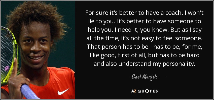 For sure it's better to have a coach. I won't lie to you. It's better to have someone to help you. I need it, you know. But as I say all the time, it's not easy to feel someone. That person has to be - has to be, for me, like good, first of all, but has to be hard and also understand my personality. - Gael Monfils