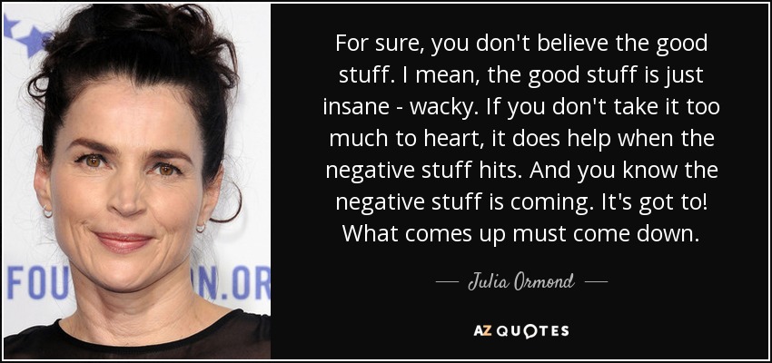 For sure, you don't believe the good stuff. I mean, the good stuff is just insane - wacky. If you don't take it too much to heart, it does help when the negative stuff hits. And you know the negative stuff is coming. It's got to! What comes up must come down. - Julia Ormond