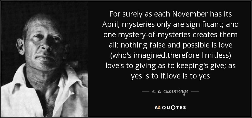 For surely as each November has its April, mysteries only are significant; and one mystery-of-mysteries creates them all: nothing false and possible is love (who's imagined,therefore limitless) love's to giving as to keeping's give; as yes is to if,love is to yes - e. e. cummings