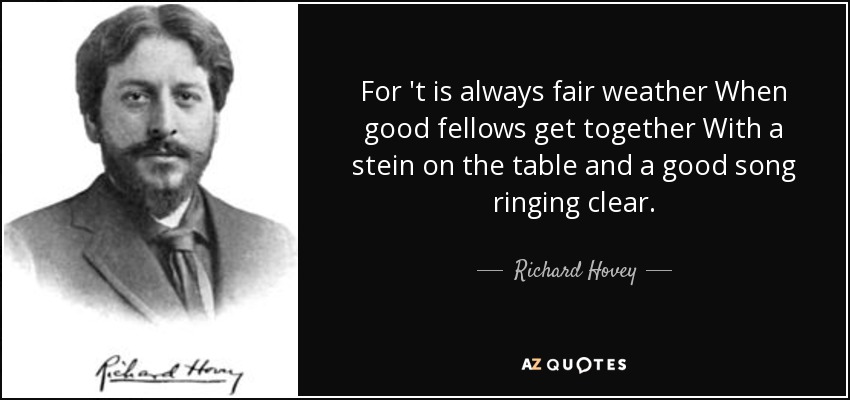 For 't is always fair weather When good fellows get together With a stein on the table and a good song ringing clear. - Richard Hovey