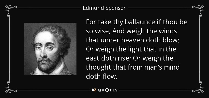 For take thy ballaunce if thou be so wise, And weigh the winds that under heaven doth blow; Or weigh the light that in the east doth rise; Or weigh the thought that from man's mind doth flow. - Edmund Spenser