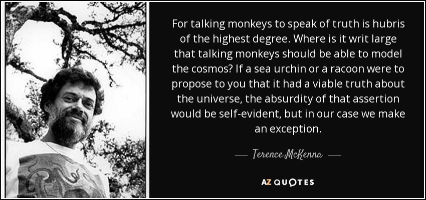 For talking monkeys to speak of truth is hubris of the highest degree. Where is it writ large that talking monkeys should be able to model the cosmos? If a sea urchin or a racoon were to propose to you that it had a viable truth about the universe, the absurdity of that assertion would be self-evident, but in our case we make an exception. - Terence McKenna