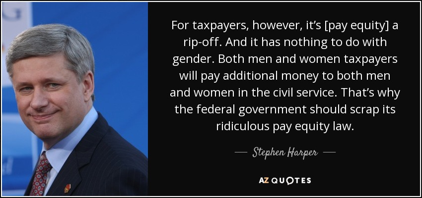 For taxpayers, however, it’s [pay equity] a rip-off. And it has nothing to do with gender. Both men and women taxpayers will pay additional money to both men and women in the civil service. That’s why the federal government should scrap its ridiculous pay equity law. - Stephen Harper
